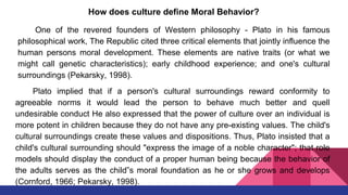 How does culture define Moral Behavior?
One of the revered founders of Western philosophy - Plato in his famous
philosophical work, The Republic cited three critical elements that jointly influence the
human persons moral development. These elements are native traits (or what we
might call genetic characteristics); early childhood experience; and one's cultural
surroundings (Pekarsky, 1998).
Plato implied that if a person's cultural surroundings reward conformity to
agreeable norms it would lead the person to behave much better and quell
undesirable conduct He also expressed that the power of culture over an individual is
more potent in children because they do not have any pre-existing values. The child's
cultural surroundings create these values and dispositions. Thus, Plato insisted that a
child's cultural surrounding should "express the image of a noble character"; that role
models should display the conduct of a proper human being because the behavior of
the adults serves as the child‟s moral foundation as he or she grows and develops
(Cornford, 1966; Pekarsky, 1998).
 