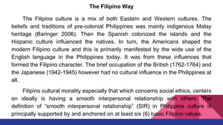The Filipino Way
The Filipino culture is a mix of both Eastern and Western cultures. The
beliefs and traditions of pre-colonial Philippines was mainly indigenous Malay
heritage (Baringer 2006). Then the Spanish colonized the islands and the
Hispanic culture influenced the natives. In turn, the Americans shaped the
modern Filipino culture and this is primarily manifested by the wide use of the
English language in the Philippines today. It was from these influences that
formed the Filipino character. The brief occupation of the British (1762-1764) and
the Japanese (1942-1945) however had no cultural influence in the Philippines at
all.
Filipino cultural morality especially that which concerns social ethics, centers
on ideally is having a smooth interpersonal relationship with others. The
definition of “smooth interpersonal relationship” (SIR) in Philippine culture is
principally supported by and anchored on at least six (6) basic Filipino values.
 
