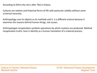 According to Shlins the rest ( after 70s) is history.

Cultures are relative and historical forms of life with particular validity without some
universal necessity.

Anthropology uses its objects as its methods and it is a different science because it
examines the reasons behind human things, not causes.

Anthropologist recapitulates symbolic operations by which customs are produced. Method
recapitulates truths, here is identity as a human translation of a material process.
 