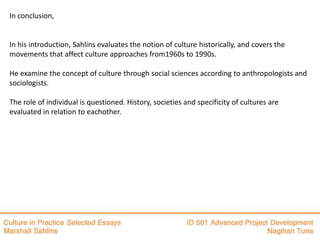 In conclusion,


In his introduction, Sahlins evaluates the notion of culture historically, and covers the
movements that affect culture approaches from1960s to 1990s.

He examine the concept of culture through social sciences according to anthropologists and
sociologists.

The role of individual is questioned. History, societies and specificity of cultures are
evaluated in relation to eachother.
 