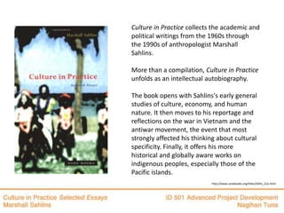 Culture in Practice collects the academic and
political writings from the 1960s through
the 1990s of anthropologist Marshall
Sahlins.

More than a compilation, Culture in Practice
unfolds as an intellectual autobiography.

The book opens with Sahlins's early general
studies of culture, economy, and human
nature. It then moves to his reportage and
reflections on the war in Vietnam and the
antiwar movement, the event that most
strongly affected his thinking about cultural
specificity. Finally, it offers his more
historical and globally aware works on
indigenous peoples, especially those of the
Pacific islands.
                            http://www.zonebooks.org/titles/SAHL_CUL.html
 