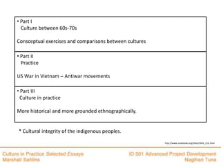 • Part I
  Culture between 60s-70s

Consceptual exercises and comparisons between cultures

• Part II
  Practice

US War in Vietnam – Antiwar movements

• Part III
 Culture in practice

More historical and more grounded ethnographically.


* Cultural integrity of the indigenous peoples.

                                                         http://www.zonebooks.org/titles/SAHL_CUL.html
 