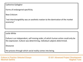 Catherine Gallagher

Forms of endangered specificity.

New Criticism

“not interchangebility was an aesthetic reation to the domination of the market
economy.”




Leslie White

Culture is an independent, self moving order, of which human action could only be
the expression. Culture was determining, individual subjects determined.

Discourse

the process through which social reality comes into being.
 