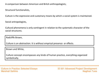 A comparison between American and Britsh anthropologists;

Structural functionalists,

Culture is the expressive and customary means by which a social system is maintained.

Social antropologists,

Cultural phenomena is only contingent in relation to the systematic character of the
social structures.

Radcliffe Brown,

Culture is an abstraction. It is without emprical presence or effects.

Brown and White,

Culture concept encompasses any kinds of human practice, everything organized
symbolically.
 