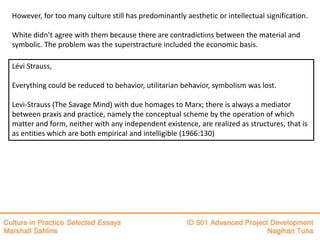 However, for too many culture still has predominantly aesthetic or intellectual signification.

White didn’t agree with them because there are contradictiıns between the material and
symbolic. The problem was the superstracture included the economic basis.

Lévi Strauss,

Everything could be reduced to behavior, utilitarian behavior, symbolism was lost.

Levi-Strauss (The Savage Mind) with due homages to Marx; there is always a mediator
between praxis and practice, namely the conceptual scheme by the operation of which
matter and form, neither with any independent existence, are realized as structures, that is
as entities which are both empirical and intelligible (1966:130)
 