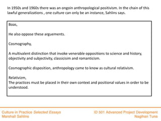 In 1950s and 1960s there was an ongoin anthropological positivism. In the chain of this
lawful generalizations , one culture can only be an instance, Sahlins says.

Boas,

He also oppose these arguements.

Cosmography,

A multivalent distinction that invoke venerable oppositions to science and history,
objectivity and subjectivity, classicisim and romanticism.

Cosmographic disposition, anthropology came to know as cultural relativism.

Relativizm,
The practices must be placed in their own context and positional values in order to be
understood.
 