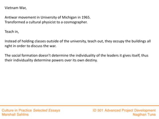 Vietnam War,

Antiwar movement in University of Michigan in 1965.
Transformed a cultural physicist to a cosmographer.

Teach in,

Instead of holding classes outside of the university, teach out, they occupy the buildings all
nght in order to discuss the war.

The social formation doesn’t determine the individuality of the leaders it gives itself, thus
their individuality determine powers over its own destiny.
 
