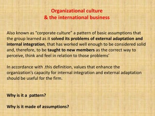 Organizational culture
                   & the international business

Also known as “corporate culture” a pattern of basic assumptions that
the group learned as it solved its problems of external adaptation and
internal integration, that has worked well enough to be considered solid
and, therefore, to be taught to new members as the correct way to
perceive, think and feel in relation to those problems.

In accordance with this definition, values that enhance the
organization’s capacity for internal integration and external adaptation
should be useful for the firm.


Why is it a pattern?

Why is it made of assumptions?
 