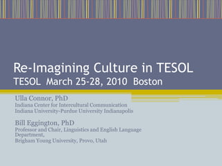 Re-Imagining Culture in TESOLTESOL  March 25-28, 2010  Boston Ulla Connor, PhD Indiana Center for Intercultural Communication Indiana University-Purdue University Indianapolis Bill Eggington, PhD Professor and Chair, Linguistics and English Language Department, Brigham Young University, Provo, Utah 