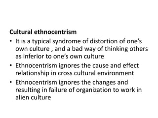 Cultural ethnocentrism
• It is a typical syndrome of distortion of one’s
own culture , and a bad way of thinking others
as inferior to one’s own culture
• Ethnocentrism ignores the cause and effect
relationship in cross cultural environment
• Ethnocentrism ignores the changes and
resulting in failure of organization to work in
alien culture
 