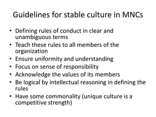 Guidelines for stable culture in MNCs
• Defining rules of conduct in clear and
unambiguous terms
• Teach these rules to all members of the
organization
• Ensure uniformity and understanding
• Focus on sense of responsibility
• Acknowledge the values of its members
• Be logical by intellectual reasoning in defining the
rules
• Have some commonality (unique culture is a
competitive strength)
 