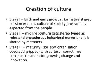 Creation of culture
• Stage I – birth and early growth : formative stage ,
mission explains culture of society ,the same is
expected from the people
• Stage II – mid life :culture gets stereo typed as
rules and procedures , behavioral norms and it is
shared by members
• Stage III – maturity : society/ organization
obsessed(gripped) with culture , sometimes
become constraint for growth , change and
innovation.
 