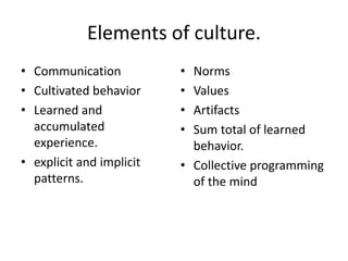 Elements of culture.
• Communication
• Cultivated behavior
• Learned and
accumulated
experience.
• explicit and implicit
patterns.
• Norms
• Values
• Artifacts
• Sum total of learned
behavior.
• Collective programming
of the mind
 