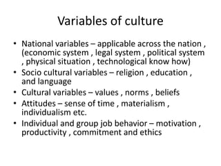 Variables of culture
• National variables – applicable across the nation ,
(economic system , legal system , political system
, physical situation , technological know how)
• Socio cultural variables – religion , education ,
and language
• Cultural variables – values , norms , beliefs
• Attitudes – sense of time , materialism ,
individualism etc.
• Individual and group job behavior – motivation ,
productivity , commitment and ethics
 
