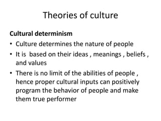 Theories of culture
Cultural determinism
• Culture determines the nature of people
• It is based on their ideas , meanings , beliefs ,
and values
• There is no limit of the abilities of people ,
hence proper cultural inputs can positively
program the behavior of people and make
them true performer
 