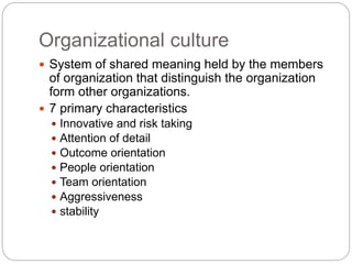 Organizational culture
 System of shared meaning held by the members
of organization that distinguish the organization
form other organizations.
 7 primary characteristics
 Innovative and risk taking
 Attention of detail
 Outcome orientation
 People orientation
 Team orientation
 Aggressiveness
 stability
 