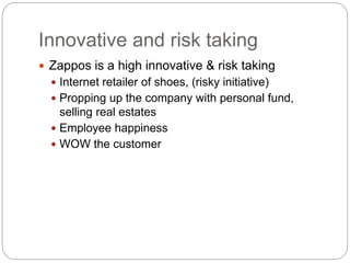 Innovative and risk taking
 Zappos is a high innovative & risk taking
 Internet retailer of shoes, (risky initiative)
 Propping up the company with personal fund,
selling real estates
 Employee happiness
 WOW the customer
 