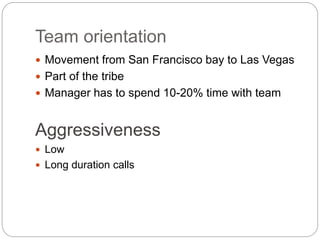 Team orientation
 Movement from San Francisco bay to Las Vegas
 Part of the tribe
 Manager has to spend 10-20% time with team
Aggressiveness
 Low
 Long duration calls
 
