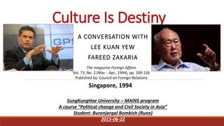 Culture Is Destiny
A CONVERSATION WITH
LEE KUAN YEW
FAREED ZAKARIA
Singapore, 1994
The magazine Foreign Affairs
Vol. 73, No. 2 (Mar. - Apr., 1994), pp. 109-126
Published by: Council on Foreign Relations
SungKungHoe University – MAINS program
A course “Political change and Civil Society in Asia”
Student: Burenjargal Bombish (Rune)
2015-06-22
 