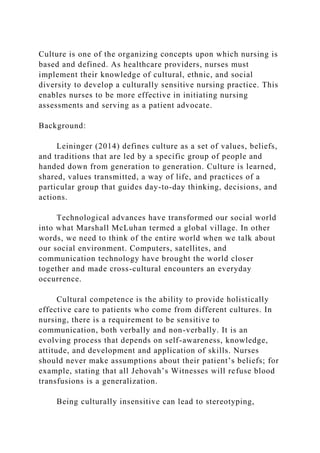 Culture is one of the organizing concepts upon which nursing is
based and defined. As healthcare providers, nurses must
implement their knowledge of cultural, ethnic, and social
diversity to develop a culturally sensitive nursing practice. This
enables nurses to be more effective in initiating nursing
assessments and serving as a patient advocate.
Background:
Leininger (2014) defines culture as a set of values, beliefs,
and traditions that are led by a specific group of people and
handed down from generation to generation. Culture is learned,
shared, values transmitted, a way of life, and practices of a
particular group that guides day-to-day thinking, decisions, and
actions.
Technological advances have transformed our social world
into what Marshall McLuhan termed a global village. In other
words, we need to think of the entire world when we talk about
our social environment. Computers, satellites, and
communication technology have brought the world closer
together and made cross-cultural encounters an everyday
occurrence.
Cultural competence is the ability to provide holistically
effective care to patients who come from different cultures. In
nursing, there is a requirement to be sensitive to
communication, both verbally and non-verbally. It is an
evolving process that depends on self-awareness, knowledge,
attitude, and development and application of skills. Nurses
should never make assumptions about their patient’s beliefs; for
example, stating that all Jehovah’s Witnesses will refuse blood
transfusions is a generalization.
Being culturally insensitive can lead to stereotyping,
 