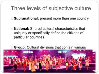 Three levels of subjective culture
Supranational: present more than one country
National: Shared cultural characteristics that
uniquely or specifically define the citizens of
particular countries
Group: Cultural divisions that contain various
collections of individual (e.g. families, work
groups, friendships)
 