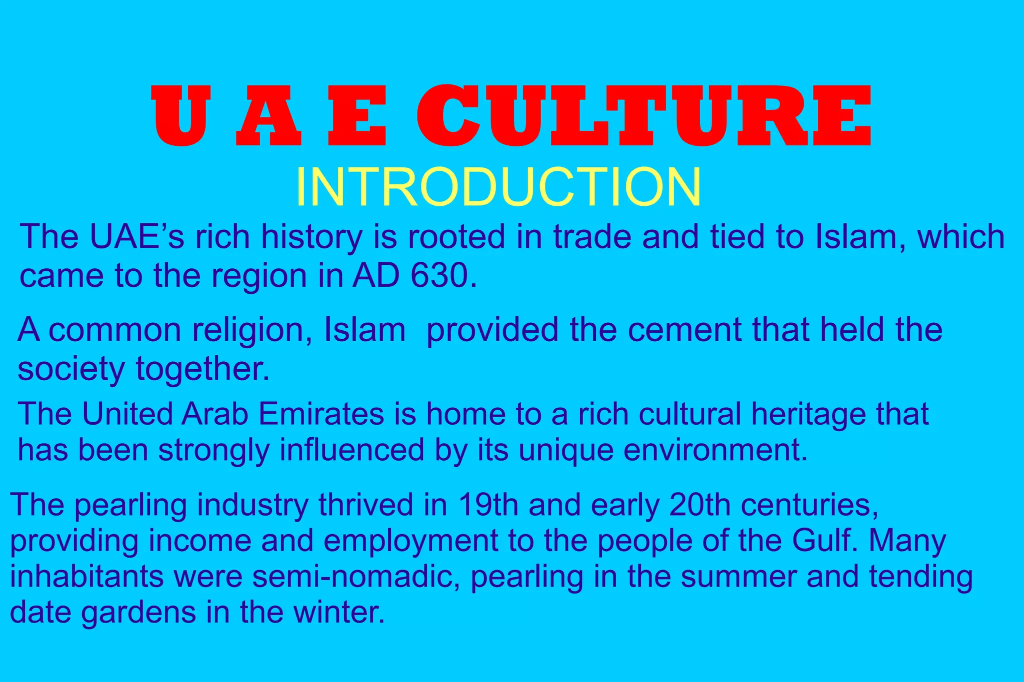 U A E CULTURE
INTRODUCTION
The UAE’s rich history is rooted in trade and tied to Islam, which
came to the region in AD 630.
The pearling industry thrived in 19th and early 20th centuries,
providing income and employment to the people of the Gulf. Many
inhabitants were semi-nomadic, pearling in the summer and tending
date gardens in the winter.
A common religion, Islam provided the cement that held the
society together.
The United Arab Emirates is home to a rich cultural heritage that
has been strongly influenced by its unique environment.
 