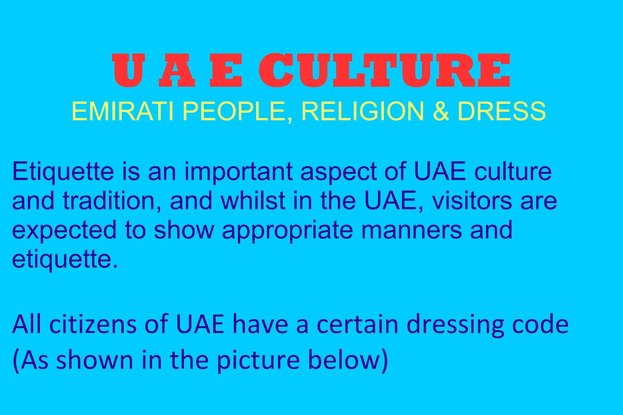 U A E CULTURE
EMIRATI PEOPLE, RELIGION & DRESS
Etiquette is an important aspect of UAE culture
and tradition, and whilst in the UAE, visitors are
expected to show appropriate manners and
etiquette.
All citizens of UAE have a certain dressing code
(As shown in the picture below)
 