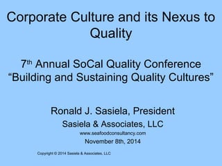 Corporate Culture and its Nexus to 
Quality 
7th Annual SoCal Quality Conference 
“Building and Sustaining Quality Cultures” 
Ronald J. Sasiela, President 
Sasiela & Associates, LLC 
www.seafoodconsultancy.com 
November 8th, 2014 
Copyright © 2014 Sasiela & Associates, LLC 
 