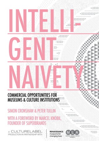 INTELLI-
GENT
naivety
Commercial Opportunities for
Museums & Culture Institutions

SIMON CRONSHAW & PETER TULLIN
WITH A FOREWORD BY MARCEL KNOBIL,
FOUNDER OF SUPERBRANDS
a
production in partnership with
 