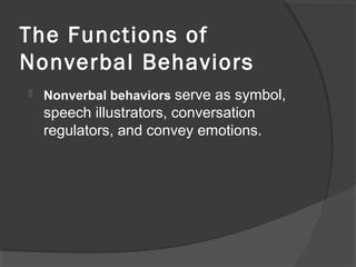 The Functions of
Nonverbal Behaviors
 Nonverbal behaviors serve as symbol,
speech illustrators, conversation
regulators, and convey emotions.
 