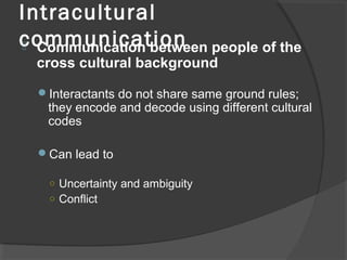 Intracultural
communication Communication between people of the
cross cultural background
Interactants do not share same ground rules;
they encode and decode using different cultural
codes
Can lead to
○ Uncertainty and ambiguity
○ Conflict
 