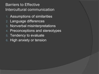 Barriers to Effective
Intercultural communication
1. Assumptions of similarities
2. Language differences
3. Nonverbal misinterpretations
4. Preconceptions and stereotypes
5. Tendency to evaluate
6. High anxiety or tension
 