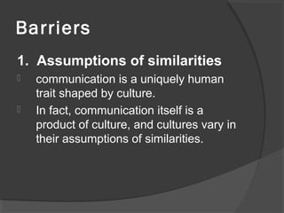 Barriers
1. Assumptions of similarities
 communication is a uniquely human
trait shaped by culture.
 In fact, communication itself is a
product of culture, and cultures vary in
their assumptions of similarities.
 