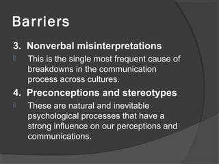 Barriers
3. Nonverbal misinterpretations
 This is the single most frequent cause of
breakdowns in the communication
process across cultures.
4. Preconceptions and stereotypes
 These are natural and inevitable
psychological processes that have a
strong influence on our perceptions and
communications.
 