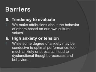 Barriers
5. Tendency to evaluate
 We make attributions about the behavior
of others based on our own cultural
values.
6. High anxiety or tension
 While some degree of anxiety may be
conducive to optimal performance, too
much anxiety or stress can lead to
dysfunctional thought processes and
behaviors.
 