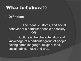 What is Culture??
 Definition:
The ideas, customs, and social
behavior of a particular people or society.
OR
Culture is the characteristics and
knowledge of a particular group of people,
having same language, religion, food,
social habits, music and arts.
 