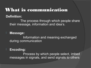 What is communication
Definition:
The process through which people share
their message, information and idea’s.
 Message:
Information and meaning exchanged
during communication
 Encoding:
Process by which people select, imbed
messages in signals, and send signals to others
 