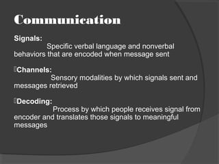 Communication
Signals:
Specific verbal language and nonverbal
behaviors that are encoded when message sent
Channels:
Sensory modalities by which signals sent and
messages retrieved
Decoding:
Process by which people receives signal from
encoder and translates those signals to meaningful
messages
 