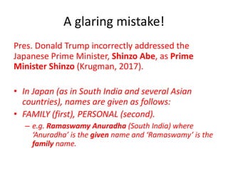 A glaring mistake!
Pres. Donald Trump incorrectly addressed the
Japanese Prime Minister, Shinzo Abe, as Prime
Minister Shinzo (Krugman, 2017).
• In Japan (as in South India and several Asian
countries), names are given as follows:
• FAMILY (first), PERSONAL (second).
– e.g. Ramaswamy Anuradha (South India) where
‘Anuradha’ is the given name and ‘Ramaswamy’ is the
family name.
 