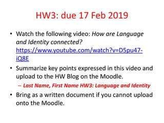 HW3: due 17 Feb 2019
• Watch the following video: How are Language
and Identity connected?
https://www.youtube.com/watch?v=D5pu47-
iQ8E
• Summarize key points expressed in this video and
upload to the HW Blog on the Moodle.
– Last Name, First Name HW3: Language and Identity
• Bring as a written document if you cannot upload
onto the Moodle.
 