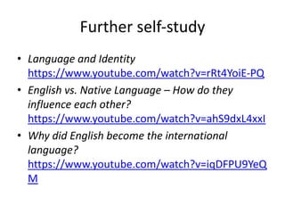 Further self-study
• Language and Identity
https://www.youtube.com/watch?v=rRt4YoiE-PQ
• English vs. Native Language – How do they
influence each other?
https://www.youtube.com/watch?v=ahS9dxL4xxI
• Why did English become the international
language?
https://www.youtube.com/watch?v=iqDFPU9YeQ
M
 