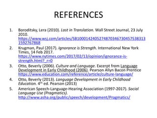 REFERENCES
1. Boroditsky, Lera (2010). Lost in Translation. Wall Street Journal, 23 July
2010.
https://www.wsj.com/articles/SB1000142405274870346730457538313
1592767868
2. Krugman, Paul (2017). Ignorance is Strength. International New York
Times, 14 Feb 2017.
https://www.nytimes.com/2017/02/13/opinion/ignorance-is-
strength.html?_r=0
3. Otto, Beverly (2006). Culture and Language. Excerpt from Language
Development in Early Childhood (2006). Pearson Allyn Bacon Prentice
https://www.education.com/reference/article/culture-language/
4. Otto, Beverly (2013). Language Development in Early Childhood
Education. 4th ed. Pearson (2013)
5. American Speech-Language-Hearing Association (1997-2017). Social
Language Use (Pragmatics).
http://www.asha.org/public/speech/development/Pragmatics/
 