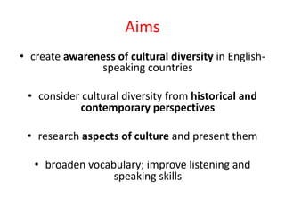 Aims
• create awareness of cultural diversity in English-
speaking countries
• consider cultural diversity from historical and
contemporary perspectives
• research aspects of culture and present them
• broaden vocabulary; improve listening and
speaking skills
 