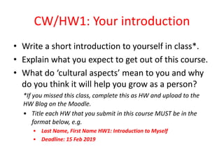 CW/HW1: Your introduction
• Write a short introduction to yourself in class*.
• Explain what you expect to get out of this course.
• What do ‘cultural aspects’ mean to you and why
do you think it will help you grow as a person?
*If you missed this class, complete this as HW and upload to the
HW Blog on the Moodle.
• Title each HW that you submit in this course MUST be in the
format below, e.g.
• Last Name, First Name HW1: Introduction to Myself
• Deadline: 15 Feb 2019
 