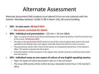 Alternate Assessment
Alternate Assessment (AA) students must attend 3-4 on-on-one tutorials with the
teacher: Mondays between 16:00-17:00 in Room 150, UB Levant building
• 50% - In-class exam: 08 April 2019
– See course curriculum for details
• 30% - Individual oral presentation – (15 min + 10 min Q&A)
• Topic: an aspect of culture to be determined between the student & teacher in the first tutorial hour
of the course: 18 February 2019.
• The topic of the presentation MUST pertain to one of the cultural aspects discussed in class (and
uploaded to the Moodle after each regular class) OR chosen from the list in the curriculum.
– The presentation will be held in front of the teacher at a stipulated tutorial hour in the teacher’s
office. The teacher evaluates the AA student.
– If the AA students wishes to present in the regular class, he/she could do so with prior permission
from the teacher.
• 20% - Individual essay on one aspect of culture of any English-speaking country
– Topic: An aspect of culture discussed in class or in the curriculum.
– The essay (300 words) will be written during a stipulated tutorial hour in the teacher’s
office.
 
