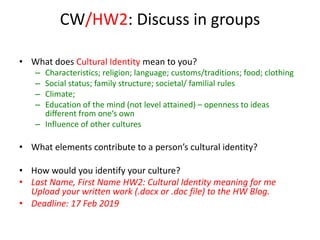 CW/HW2: Discuss in groups
• What does Cultural Identity mean to you?
– Characteristics; religion; language; customs/traditions; food; clothing
– Social status; family structure; societal/ familial rules
– Climate;
– Education of the mind (not level attained) – openness to ideas
different from one’s own
– Influence of other cultures
• What elements contribute to a person’s cultural identity?
• How would you identify your culture?
• Last Name, First Name HW2: Cultural Identity meaning for me
Upload your written work (.docx or .doc file) to the HW Blog.
• Deadline: 17 Feb 2019
 