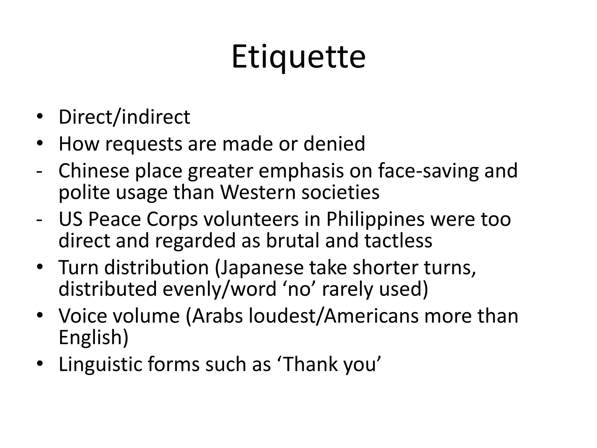 Etiquette
• Direct/indirect
• How requests are made or denied
- Chinese place greater emphasis on face-saving and
  polite usage than Western societies
- US Peace Corps volunteers in Philippines were too
  direct and regarded as brutal and tactless
• Turn distribution (Japanese take shorter turns,
  distributed evenly/word ‘no’ rarely used)
• Voice volume (Arabs loudest/Americans more than
  English)
• Linguistic forms such as ‘Thank you’
 
