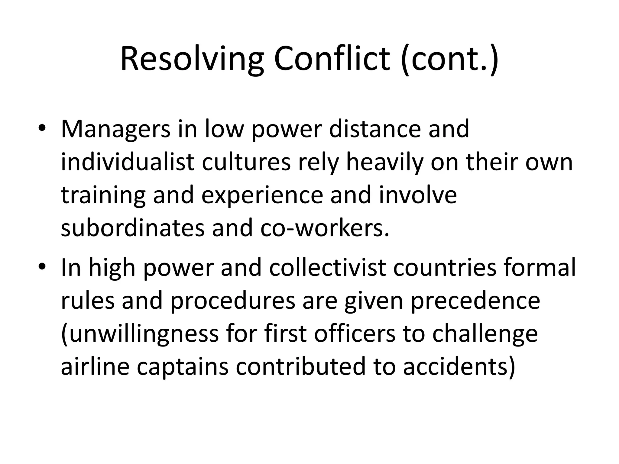 Resolving Conflict (cont.)
• Managers in low power distance and
  individualist cultures rely heavily on their own
  training and experience and involve
  subordinates and co-workers.
• In high power and collectivist countries formal
  rules and procedures are given precedence
  (unwillingness for first officers to challenge
  airline captains contributed to accidents)
 