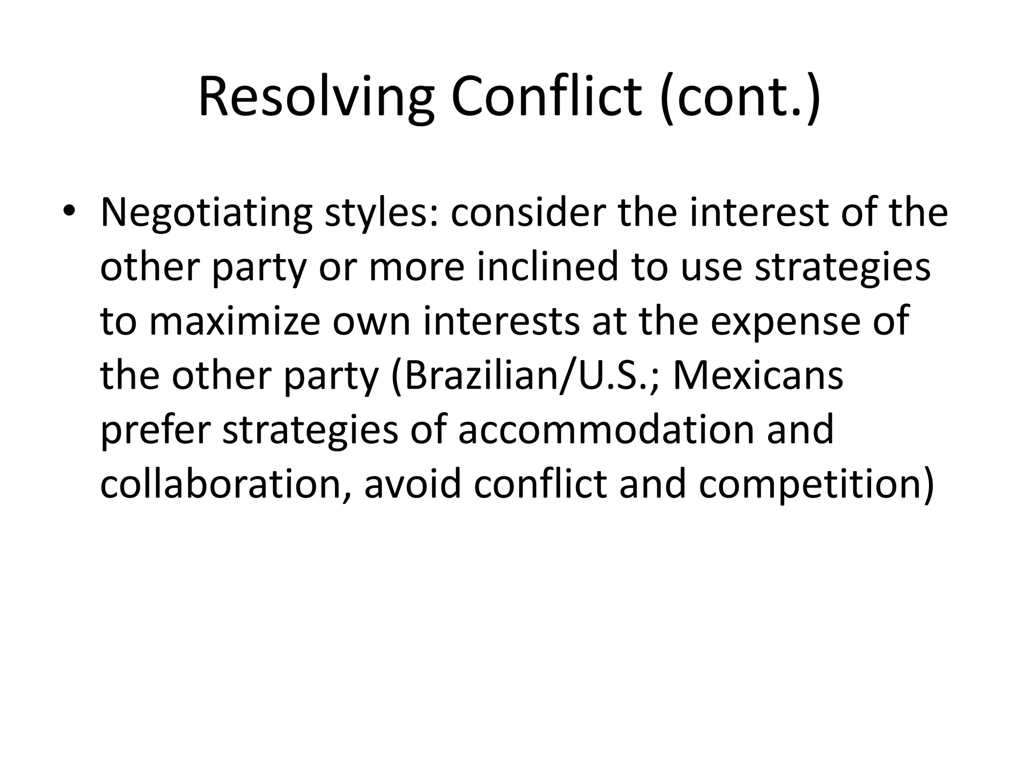 Resolving Conflict (cont.)
• Negotiating styles: consider the interest of the
  other party or more inclined to use strategies
  to maximize own interests at the expense of
  the other party (Brazilian/U.S.; Mexicans
  prefer strategies of accommodation and
  collaboration, avoid conflict and competition)
 