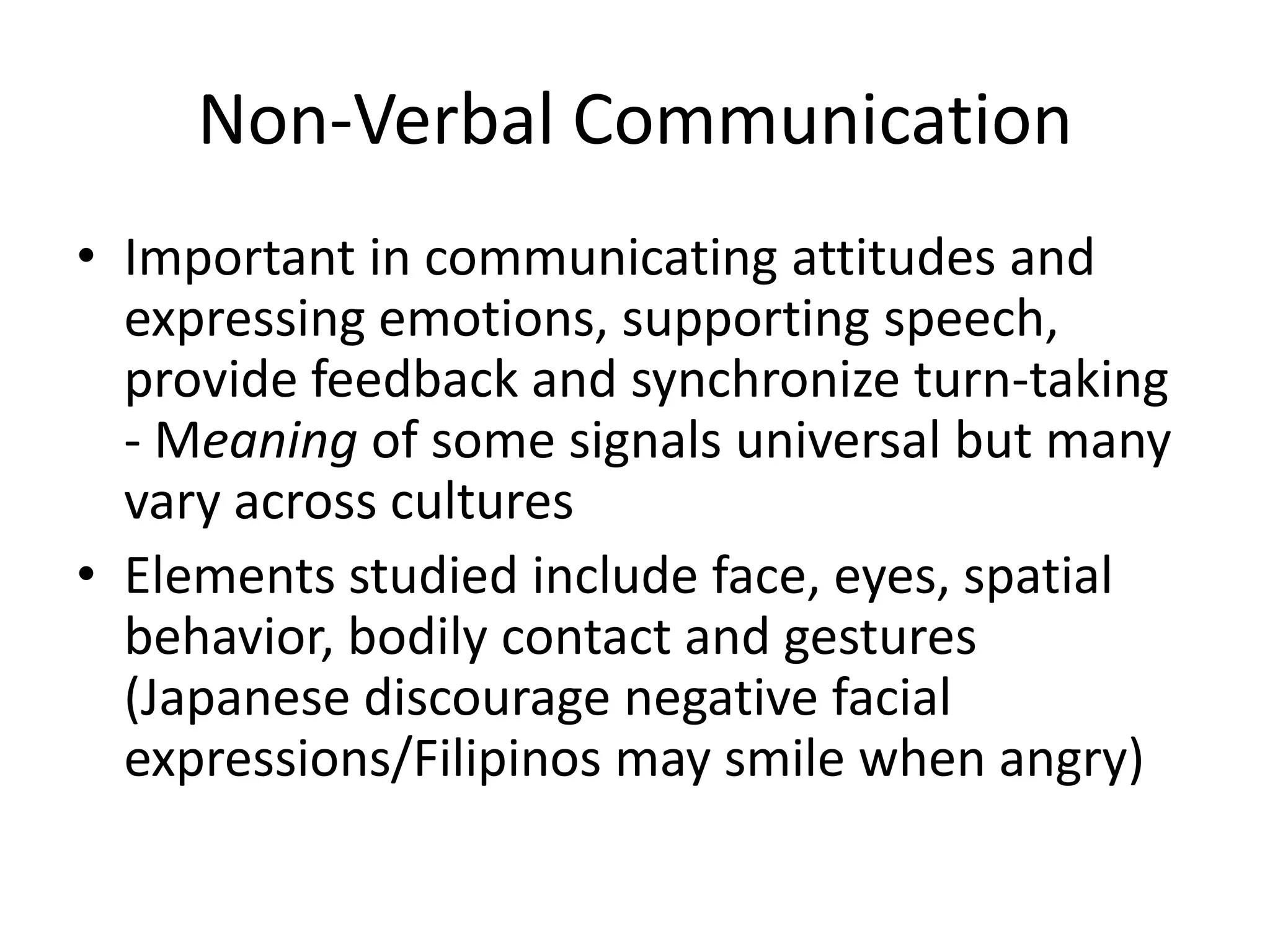 Non-Verbal Communication
• Important in communicating attitudes and
  expressing emotions, supporting speech,
  provide feedback and synchronize turn-taking
  - Meaning of some signals universal but many
  vary across cultures
• Elements studied include face, eyes, spatial
  behavior, bodily contact and gestures
  (Japanese discourage negative facial
  expressions/Filipinos may smile when angry)
 